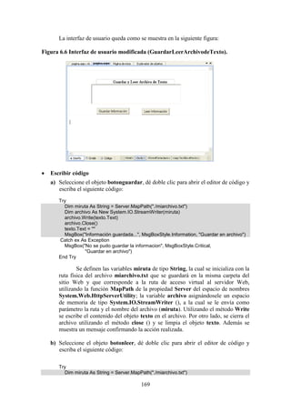 169
La interfaz de usuario queda como se muestra en la siguiente figura:
Figura 6.6 Interfaz de usuario modificada (GuardarLeerArchivodeTexto).
 Escribir código
a) Seleccione el objeto botonguardar, dé doble clic para abrir el editor de código y
escriba el siguiente código:
Try
Dim miruta As String = Server.MapPath("./miarchivo.txt")
Dim archivo As New System.IO.StreamWriter(miruta)
archivo.Write(texto.Text)
archivo.Close()
texto.Text = ""
MsgBox("Información guardada...", MsgBoxStyle.Information, "Guardar en archivo")
Catch ex As Exception
MsgBox("No se pudo guardar la informacion", MsgBoxStyle.Critical,
"Guardar en archivo")
End Try
Se definen las variables miruta de tipo String, la cual se inicializa con la
ruta física del archivo miarchivo.txt que se guardará en la misma carpeta del
sitio Web y que corresponde a la ruta de acceso virtual al servidor Web,
utilizando la función MapPath de la propiedad Server del espacio de nombres
System.Web.HttpServerUtility; la variable archivo asignándosele un espacio
de memoria de tipo System.IO.StreamWriter (), a la cual se le envía como
parámetro la ruta y el nombre del archivo (miruta). Utilizando el método Write
se escribe el contenido del objeto texto en el archivo. Por otro lado, se cierra el
archivo utilizando el método close () y se limpia el objeto texto. Además se
muestra un mensaje confirmando la acción realizada.
b) Seleccione el objeto botonleer, dé doble clic para abrir el editor de código y
escriba el siguiente código:
Try
Dim miruta As String = Server.MapPath("./miarchivo.txt")
 