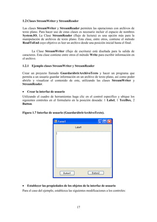 17
1.2Clases StreamWriter y StreamReader
Las clases StreamWriter y StreamReader permiten las operaciones con archivos de
texto plano. Para hacer uso de estas clases es necesario incluir el espacio de nombres
System.IO. La Clase StreamReader (flujo de lectura) es una opción más para la
manipulación de archivos de texto plano. Esta clase, entre otros, contiene el método
ReadToEnd cuyo objetivo es leer un archivo desde una posición inicial hasta el final.
La Clase StreamWriter (flujo de escritura) está diseñada para la salida de
caracteres. Esta clase contiene entre otros el método Write para escribir información en
el archivo.
1.2.1 Ejemplo clases StreamWriter y StreamReader
Crear un proyecto llamado GuardarábrirArchivoTexto y hacer un programa que
permita a un usuario guardar información en un archivo de texto plano, así como poder
abrirlo y visualizar el contenido de este, utilizando las clases StreamWriter y
StreamReader.
 Crear la interfaz de usuario
Utilizando el cuadro de herramientas haga clic en el control específico y ubique los
siguientes controles en el formulario en la posición deseada: 1 Label, 1 TextBox, 2
Button.
Figura 1.7 Interfaz de usuario (GuardarábrirArchivoTexto).
 Establecer las propiedades de los objetos de la interfaz de usuario
Para el caso del ejemplo, establezca las siguientes modificaciones a los controles:
 