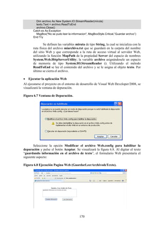 170
Dim archivo As New System.IO.StreamReader(miruta)
texto.Text = archivo.ReadToEnd
archivo.Close()
Catch ex As Exception
MsgBox("No se pudo leer la informacion", MsgBoxStyle.Critical,”Guardar archvo”)
End Try
Se definen las variables miruta de tipo String, la cual se inicializa con la
ruta física del archivo miarchivo.txt que se guardará en la carpeta del nombre
del sitio Web y que corresponde a la ruta de acceso virtual al servidor Web,
utilizando la función MapPath de la propiedad Server del espacio de nombres
System.Web.HttpServerUtility; la variable archivo asignándosele un espacio
de memoria de tipo System.IO.StreamReader (). Utilizando el método
ReadToEnd se lee el contenido del archivo y se le asigna al objeto texto. Por
último se cierra el archivo.
 Ejecutar la aplicación Web
Al ejecutarse el proyecto en el entorno de desarrollo de Visual Web Developer/2008, se
visualizará la ventana de depuración.
Figura 6.7 Ventana de Depuración.
Seleccione la opción Modificar el archivo Web.config para habilitar la
depuración y pulse el botón Aceptar. Se visualizará la figura 6.8. Al digitar el texto
“guardando información en el archivo de texto”, el formulario Web presentaría el
siguiente aspecto:
Figura 6.8 Ejecución Pagina Web (GuardarLeerArchivodeTexto).
 