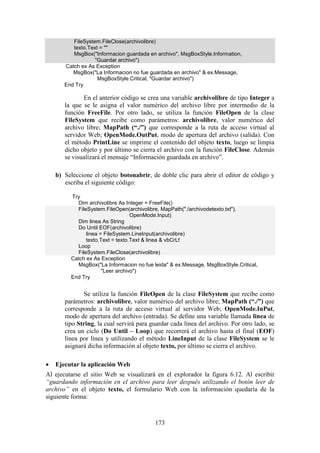 173
FileSystem.FileClose(archivolibre)
texto.Text = ""
MsgBox("Informacion guardada en archivo", MsgBoxStyle.Information,
"Guardar archivo")
Catch ex As Exception
MsgBox("La Informacion no fue guardada en archivo" & ex.Message,
MsgBoxStyle.Critical, "Guardar archivo")
End Try
En el anterior código se crea una variable archivolibre de tipo Integer a
la que se le asigna el valor numérico del archivo libre por intermedio de la
función FreeFile. Por otro lado, se utiliza la función FileOpen de la clase
FileSystem que recibe como parámetros: archivolibre, valor numérico del
archivo libre; MapPath (“./”) que corresponde a la ruta de acceso virtual al
servidor Web; OpenMode.OutPut, modo de apertura del archivo (salida). Con
el método PrintLine se imprime el contenido del objeto texto, luego se limpia
dicho objeto y por último se cierra el archivo con la función FileClose. Además
se visualizará el mensaje “Información guardada en archivo”.
b) Seleccione el objeto botonabrir, de doble clic para abrir el editor de código y
escriba el siguiente código:
Try
Dim archivolibre As Integer = FreeFile()
FileSystem.FileOpen(archivolibre, MapPath("./archivodetexto.txt"),
OpenMode.Input)
Dim linea As String
Do Until EOF(archivolibre)
linea = FileSystem.LineInput(archivolibre)
texto.Text = texto.Text & linea & vbCrLf
Loop
FileSystem.FileClose(archivolibre)
Catch ex As Exception
MsgBox("La Informacion no fue leida" & ex.Message, MsgBoxStyle.Critical,
"Leer archivo")
End Try
Se utiliza la función FileOpen de la clase FileSystem que recibe como
parámetros: archivolibre, valor numérico del archivo libre; MapPath (“./”) que
corresponde a la ruta de acceso virtual al servidor Web; OpenMode.InPut,
modo de apertura del archivo (entrada). Se define una variable llamada linea de
tipo String, la cual servirá para guardar cada línea del archivo. Por otro lado, se
crea un ciclo (Do Until – Loop) que recorrerá el archivo hasta el final (EOF)
línea por línea y utilizando el método LineInput de la clase FileSystem se le
asignará dicha información al objeto texto, por último se cierra el archivo.
 Ejecutar la aplicación Web
Al ejecutarse el sitio Web se visualizará en el explorador la figura 6.12. Al escribir
“guardando información en el archivo para leer después utilizando el botón leer de
archivo” en el objeto texto, el formulario Web con la información quedaría de la
siguiente forma:
 