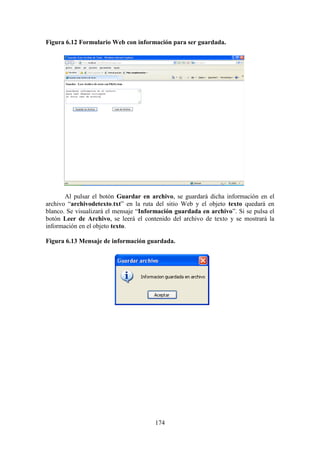 174
Figura 6.12 Formulario Web con información para ser guardada.
Al pulsar el botón Guardar en archivo, se guardará dicha información en el
archivo “archivodetexto.txt” en la ruta del sitio Web y el objeto texto quedará en
blanco. Se visualizará el mensaje “Información guardada en archivo”. Si se pulsa el
botón Leer de Archivo, se leerá el contenido del archivo de texto y se mostrará la
información en el objeto texto.
Figura 6.13 Mensaje de información guardada.
 