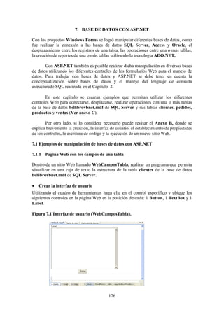 176
7. BASE DE DATOS CON ASP.NET
Con los proyectos Windows Forms se logró manipular diferentes bases de datos, como
fue realizar la conexión a las bases de datos SQL Server, Access y Oracle, el
desplazamiento entre los registros de una tabla, las operaciones entre una o más tablas,
la creación de reportes de una o más tablas utilizando la tecnología ADO.NET.
Con ASP.NET también es posible realizar dicha manipulación en diversas bases
de datos utilizando los diferentes controles de los formularios Web para el manejo de
datos. Para trabajar con bases de datos y ASP.NET se debe tener en cuenta la
conceptualización sobre bases de datos y el manejo del lenguaje de consulta
estructurado SQL realizada en el Capítulo 2.
En este capítulo se crearán ejemplos que permitan utilizar los diferentes
controles Web para conectarse, desplazarse, realizar operaciones con una o más tablas
de la base de datos bdlibrovbnet.mdf de SQL Server y sus tablas clientes, pedidos,
productos y ventas (Ver anexo C).
Por otro lado, si lo considera necesario puede revisar el Anexo B, donde se
explica brevemente la creación, la interfaz de usuario, el establecimiento de propiedades
de los controles, la escritura de código y la ejecución de un nuevo sitio Web.
7.1 Ejemplos de manipulación de bases de datos con ASP.NET
7.1.1 Pagina Web con los campos de una tabla
Dentro de un sitio Web llamado WebCamposTabla, realizar un programa que permita
visualizar en una caja de texto la estructura de la tabla clientes de la base de datos
bdlibrovbnet.mdf de SQL Server.
 Crear la interfaz de usuario
Utilizando el cuadro de herramientas haga clic en el control específico y ubique los
siguientes controles en la página Web en la posición deseada: 1 Button, 1 TextBox y 1
Label.
Figura 7.1 Interfaz de usuario (WebCamposTabla).
 