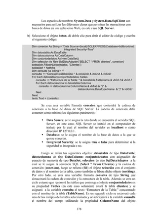 178
Los espacios de nombres System.Data y System.Data.SqlClient son
necesarios para utilizar las diferentes clases que permitan las operaciones con
bases de datos en una aplicación Web, en este caso SQL Server.
b) Seleccione el objeto boton, dé doble clic para abrir el editor de código y escriba
el siguiente código:
Dim conexion As String = "Data Source=(local)SQLEXPRESS;Database=bdlibrovbnet;
Integrated Security=True"
Dim datostabla As DataTable
Dim datoscolumna As DataColumn
Dim conjuntodedatos As New DataSet()
Dim seleccion As New SqlDataAdapter("SELECT * FROM clientes", conexion)
seleccion.Fill(conjuntodedatos, "Clientes")
seleccion = Nothing
Dim consulta As String = ""
consulta += "Conexión establecida: " & conexion & vbCrLf & vbCrLf
For Each datostabla In conjuntodedatos.Tables
consulta += "Estructura de la Tabla: " & datostabla.TableName & vbCrLf & vbCrLf
For Each datoscolumna In datostabla.Columns
consulta += datoscolumna.ColumnName & vbTab & "(" &
datoscolumna.DataType.Name & ")" & vbCrLf
Next
Next
texto.Text = (consulta)
Se crea una variable llamada conexion que contendrá la cadena de
conexión a la base de datos de SQL Server. La cadena de conexión debe
contener como mínimo los siguientes parámetros:
 Data Source: se le asigna la ruta donde se encuentra el servidor SQL
Server, en este caso, SQL Server se instaló en el computador de
trabajo por lo cual el nombre del servidor es localhost o como
dirección IP 127.0.0.1.
 Database: se le asigna el nombre de la base de datos a la que se
quiere conectar.
 Integrated Security: se le asigna true o false para determinar si la
seguridad es integrada o no.
Luego se crean los siguientes objetos: datostabla de tipo DataTable;
datoscolumna de tipo DataColumn; conjuntodedatos con asignación de
espacio de memoria de tipo DataSet; seleccion de tipo SqlDataAdapter a la
cual se le asigna la sentencia SQL (Select * From Clientes) y la cadena de
conexión (conexion), luego se rellena (fill) el objeto selección con el conjunto
de datos y el nombre de la tabla, como también se libera dicho objeto (nothing).
Por otro lado, se crea una variable llamada consulta de tipo String que
almacenará la cadena de conexión y la estructura de la tabla. Además se crea un
ciclo externo que recorrerá las tablas que contenga el objeto conjuntodedatos en
su propiedad Tables (en este caso solamente estará la tabla clientes) y se
asignará a la variable consulta el texto “Estructura de la Tabla:” concatenado
con el nombre de la tabla (TableName). En un segundo ciclo se recorrerá cada
uno de los campos de la tabla seleccionada y se adicionará a la variable consulta
el nombre del campo utilizando la propiedad ColumnName del objeto
 