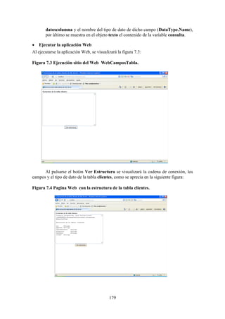 179
datoscolumna y el nombre del tipo de dato de dicho campo (DataType.Name),
por último se muestra en el objeto texto el contenido de la variable consulta.
 Ejecutar la aplicación Web
Al ejecutarse la aplicación Web, se visualizará la figura 7.3:
Figura 7.3 Ejecución sitio del Web WebCamposTabla.
Al pulsarse el botón Ver Estructura se visualizará la cadena de conexión, los
campos y el tipo de dato de la tabla clientes, como se aprecia en la siguiente figura:
Figura 7.4 Pagina Web con la estructura de la tabla clientes.
 