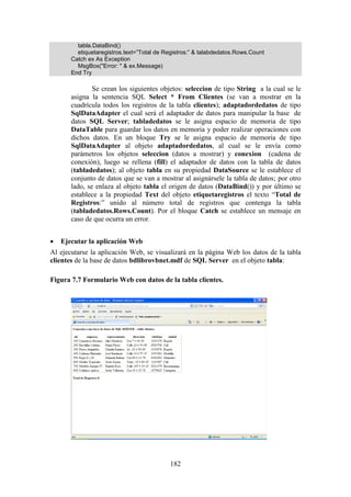 182
tabla.DataBind()
etiquetaregistros.text=”Total de Registros:” & talabdedatos.Rows.Count
Catch ex As Exception
MsgBox("Error: " & ex.Message)
End Try
Se crean los siguientes objetos: seleccion de tipo String a la cual se le
asigna la sentencia SQL Select * From Clientes (se van a mostrar en la
cuadrícula todos los registros de la tabla clientes); adaptadordedatos de tipo
SqlDataAdapter el cual será el adaptador de datos para manipular la base de
datos SQL Server; tabladedatos se le asigna espacio de memoria de tipo
DataTable para guardar los datos en memoria y poder realizar operaciones con
dichos datos. En un bloque Try se le asigna espacio de memoria de tipo
SqlDataAdapter al objeto adaptadordedatos, al cual se le envía como
parámetros los objetos seleccion (datos a mostrar) y conexion (cadena de
conexión), luego se rellena (fill) el adaptador de datos con la tabla de datos
(tabladedatos); al objeto tabla en su propiedad DataSource se le establece el
conjunto de datos que se van a mostrar al asignársele la tabla de datos; por otro
lado, se enlaza al objeto tabla el origen de datos (DataBind()) y por último se
establece a la propiedad Text del objeto etiquetaregistros el texto “Total de
Registros:” unido al número total de registros que contenga la tabla
(tabladedatos.Rows.Count). Por el bloque Catch se establece un mensaje en
caso de que ocurra un error.
 Ejecutar la aplicación Web
Al ejecutarse la aplicación Web, se visualizará en la página Web los datos de la tabla
clientes de la base de datos bdlibrovbnet.mdf de SQL Server en el objeto tabla:
Figura 7.7 Formulario Web con datos de la tabla clientes.
 
