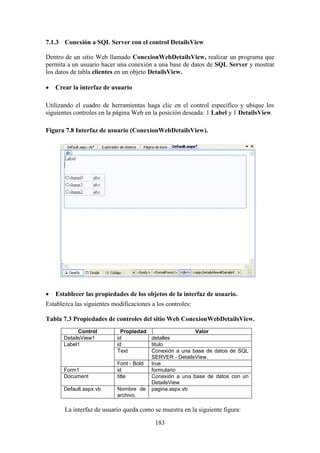 183
7.1.3 Conexión a SQL Server con el control DetailsView
Dentro de un sitio Web llamado ConexionWebDetailsView, realizar un programa que
permita a un usuario hacer una conexión a una base de datos de SQL Server y mostrar
los datos de tabla clientes en un objeto DetailsView.
 Crear la interfaz de usuario
Utilizando el cuadro de herramientas haga clic en el control específico y ubique los
siguientes controles en la página Web en la posición deseada: 1 Label y 1 DetailsView.
Figura 7.8 Interfaz de usuario (ConexionWebDetailsView).
 Establecer las propiedades de los objetos de la interfaz de usuario.
Establezca las siguientes modificaciones a los controles:
Tabla 7.3 Propiedades de controles del sitio Web ConexionWebDetailsView.
Control Propiedad Valor
DetailsView1 id detalles
Label1 id titulo
Text Conexión a una base de datos de SQL
SERVER - DetailsView.
Font - Bold true
Form1 id formulario
Document title Conexión a una base de datos con un
DetailsView
Default.aspx.vb Nombre de
archivo.
pagina.aspx.vb
La interfaz de usuario queda como se muestra en la siguiente figura:
 