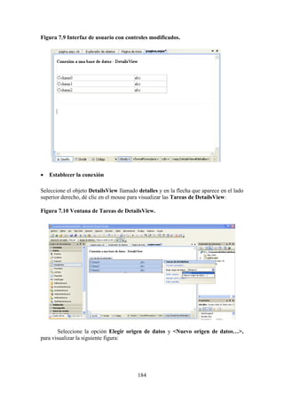 184
Figura 7.9 Interfaz de usuario con controles modificados.
 Establecer la conexión
Seleccione el objeto DetailsView llamado detalles y en la flecha que aparece en el lado
superior derecho, dé clic en el mouse para visualizar las Tareas de DetailsView:
Figura 7.10 Ventana de Tareas de DetailsView.
Seleccione la opción Elegir origen de datos y <Nuevo origen de datos…>,
para visualizar la siguiente figura:
 