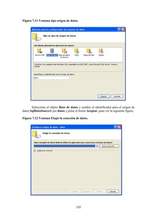 185
Figura 7.11 Ventana tipo origen de datos.
Seleccione el objeto Base de datos y cambie el identificador para el origen de
datos SqlDataSource1 por datos y pulse el botón Aceptar, para ver la siguiente figura:
Figura 7.12 Ventana Elegir la conexión de datos.
 