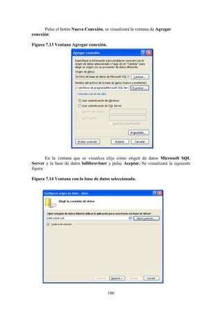 186
Pulse el botón Nueva Conexión, se visualizará la ventana de Agregar
conexión:
Figura 7.13 Ventana Agregar conexión.
En la ventana que se visualiza elija como origen de datos Microsoft SQL
Server y la base de datos bdlibrovbnet y pulse Aceptar. Se visualizará la siguiente
figura:
Figura 7.14 Ventana con la base de datos seleccionada.
 