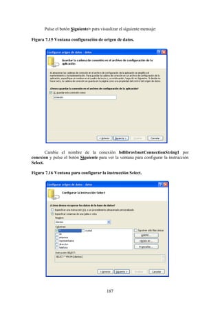 187
Pulse el botón Siguiente> para visualizar el siguiente mensaje:
Figura 7.15 Ventana configuración de origen de datos.
Cambie el nombre de la conexión bdlibrovbnetConnectionString1 por
conexion y pulse el botón Siguiente para ver la ventana para configurar la instrucción
Select.
Figura 7.16 Ventana para configurar la instrucción Select.
 