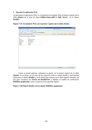 189
 Ejecutar la aplicación Web
Al ejecutarse la aplicación Web, se visualizará en la página Web el primer registro de la
tabla clientes de la base de datos bdlibrovbnet.mdf de SQL Server en el objeto
detalles:
Figura 7.19. Formulario Web con el primer registro de la tabla clientes.
Como se puede apreciar, solamente se puede ver el primer registro de la tabla
clientes. Si se desea ver el resto de los registros vuelva a modo diseño y nuevamente
seleccione el objeto detalles y en la flecha que aparece en el lado superior derecho, dé
clic para visualizar las Tareas de DetailsView y habilite el cuadro de verificación
Habilitar paginación, como se aprecia en la siguiente figura:
Figura 7.20 Objeto detalles con la opción Habilitar paginación.
 