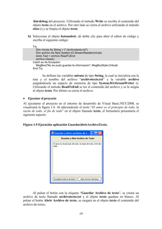 19
bindebug del proyecto. Utilizando el método Write se escribe el contenido del
objeto texto en el archivo. Por otro lado se cierra el archivo utilizando el método
close () y se limpia el objeto texto.
b) Seleccione el objeto botonabrir, dé doble clic para abrir el editor de código y
escriba el siguiente código:
Try
Dim miruta As String = ("./archivotexto.txt")
Dim archivo As New System.IO.StreamReader(miruta)
texto.Text = archivo.ReadToEnd
archivo.Close()
Catch ex As Exception
MsgBox("No se pudo guardar la informacion", MsgBoxStyle.Critical)
End Try
Se definen las variables miruta de tipo String, la cual se inicializa con la
ruta y el nombre del archivo “archivotexto.txt” y la variable archivo
asignándosele un espacio de memoria de tipo System.IO.StreamWriter ().
Utilizando el método ReadToEnd se lee el contenido del archivo y se le asigna
al objeto texto. Por último se cierra el archivo.
 Ejecutar el proyecto
Al ejecutarse el proyecto en el entorno de desarrollo de Visual Basic.NET/2008, se
visualizará la figura 1.8. Al adicionársele el texto “El amor es el principio de todo, la
razón de todo, el fin de todo” en el objeto llamado texto, el formulario presentaría el
siguiente aspecto:
Figura 1.9 Ejecución aplicación GuardarábrirArchivoTexto.
Al pulsar el botón con la etiqueta “Guardar Archivo de texto”, se creará un
archivo de texto llamado archivotexto.txt y el objeto texto quedara en blanco. Al
pulsar el botón Abrir Archivo de texto, se cargará en el objeto texto el contenido del
archivo de texto.
 