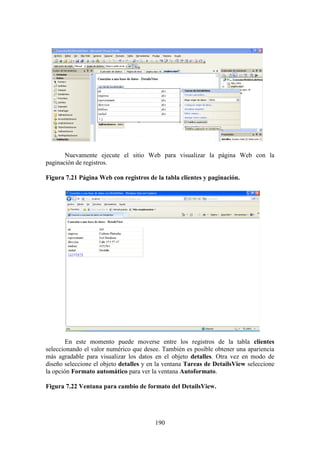190
Nuevamente ejecute el sitio Web para visualizar la página Web con la
paginación de registros.
Figura 7.21 Página Web con registros de la tabla clientes y paginación.
En este momento puede moverse entre los registros de la tabla clientes
seleccionando el valor numérico que desee. También es posible obtener una apariencia
más agradable para visualizar los datos en el objeto detalles. Otra vez en modo de
diseño seleccione el objeto detalles y en la ventana Tareas de DetailsView seleccione
la opción Formato automático para ver la ventana Autoformato.
Figura 7.22 Ventana para cambio de formato del DetailsView.
 