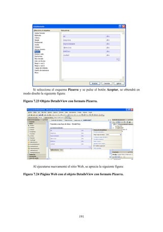 191
Si selecciona el esquema Pizarra y se pulse el botón Aceptar, se obtendrá en
modo diseño la siguiente figura:
Figura 7.23 Objeto DetailsView con formato Pizarra.
Al ejecutarse nuevamente el sitio Web, se aprecia la siguiente figura:
Figura 7.24 Página Web con el objeto DetailsView con formato Pizarra.
 