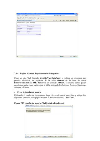 192
7.1.4 Página Web con desplazamiento de registros
Crear un sitio Web llamado WebListViewDataPager y realizar un programa que
permita visualizar los registros de la tabla clientes de la base de datos
bdlibrovbnet.mdf de SQL Server en un control ListView. El usuario deberá poder
desplazarse cada cinco registros de la tabla utilizando los botones: Primero, Siguiente,
Anterior y Último.
 Crear la interfaz de usuario
Utilizando el cuadro de herramientas haga clic en el control específico y ubique los
siguientes controles en la página Web en la posición deseada: 1 ListView.
Figura 7.25 Interfaz de usuario (WebListViewDataPager).
 