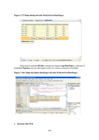 199
Figura 7.37 Modo diseño del sitio WebListViewDataPager.
Seleccione la pestaña Dividir y busque la etiqueta asp:DataPager y adicione la
propiedad PageSize con un valor igual a cinco (5), como se muestra en la figura:
Figura 7.38 Código del objeto DataPager del sitio WebListViewDataPager.
 Ejecutar sitio Web
 