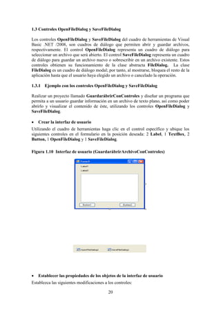 20
1.3 Controles OpenFileDialog y SaveFileDialog
Los controles OpenFileDialog y SaveFileDialog del cuadro de herramientas de Visual
Basic .NET /2008, son cuadros de diálogo que permiten abrir y guardar archivos,
respectivamente. El control OpenFileDialog representa un cuadro de diálogo para
seleccionar un archivo que será abierto. El control SaveFileDialog representa un cuadro
de diálogo para guardar un archivo nuevo o sobrescribir en un archivo existente. Estos
controles obtienen su funcionamiento de la clase abstracta FileDialog. La clase
FileDialog es un cuadro de diálogo modal; por tanto, al mostrarse, bloquea el resto de la
aplicación hasta que el usuario haya elegido un archivo o cancelado la operación.
1.3.1 Ejemplo con los controles OpenFileDialog y SaveFileDialog
Realizar un proyecto llamado GuardarábrirConControles y diseñar un programa que
permita a un usuario guardar información en un archivo de texto plano, así como poder
abrirlo y visualizar el contenido de éste, utilizando los controles OpenFileDialog y
SaveFileDialog.
 Crear la interfaz de usuario
Utilizando el cuadro de herramientas haga clic en el control específico y ubique los
siguientes controles en el formulario en la posición deseada: 2 Label, 1 TextBox, 2
Button, 1 OpenFileDialog y 1 SaveFileDialog.
Figura 1.10 Interfaz de usuario (GuardarábrirArchivoConControles)
 Establecer las propiedades de los objetos de la interfaz de usuario
Establezca las siguientes modificaciones a los controles:
 