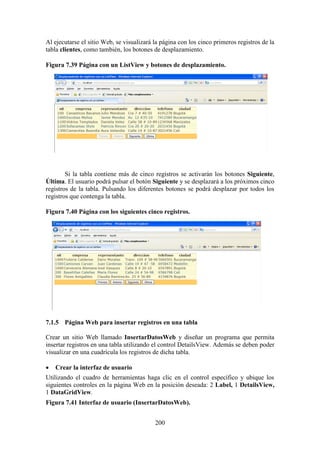 200
Al ejecutarse el sitio Web, se visualizará la página con los cinco primeros registros de la
tabla clientes, como también, los botones de desplazamiento.
Figura 7.39 Página con un ListView y botones de desplazamiento.
Si la tabla contiene más de cinco registros se activarán los botones Siguiente,
Última. El usuario podrá pulsar el botón Siguiente y se desplazará a los próximos cinco
registros de la tabla. Pulsando los diferentes botones se podrá desplazar por todos los
registros que contenga la tabla.
Figura 7.40 Página con los siguientes cinco registros.
7.1.5 Página Web para insertar registros en una tabla
Crear un sitio Web llamado InsertarDatosWeb y diseñar un programa que permita
insertar registros en una tabla utilizando el control DetailsView. Además se deben poder
visualizar en una cuadrícula los registros de dicha tabla.
 Crear la interfaz de usuario
Utilizando el cuadro de herramientas haga clic en el control específico y ubique los
siguientes controles en la página Web en la posición deseada: 2 Label, 1 DetailsView,
1 DataGridView.
Figura 7.41 Interfaz de usuario (InsertarDatosWeb).
 