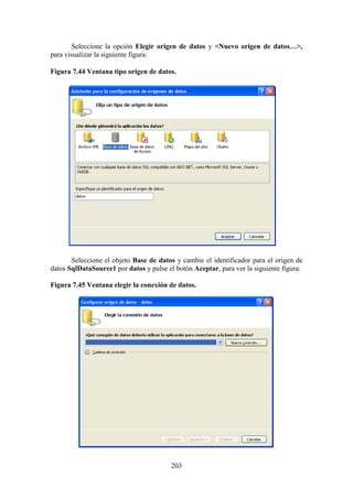 203
Seleccione la opción Elegir origen de datos y <Nuevo origen de datos…>,
para visualizar la siguiente figura:
Figura 7.44 Ventana tipo origen de datos.
Seleccione el objeto Base de datos y cambie el identificador para el origen de
datos SqlDataSource1 por datos y pulse el botón Aceptar, para ver la siguiente figura:
Figura 7.45 Ventana elegir la conexión de datos.
 