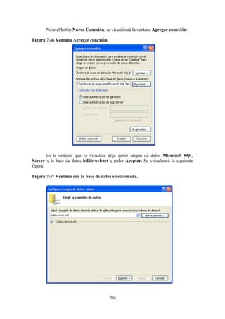 204
Pulse el botón Nueva Conexión, se visualizará la ventana Agregar conexión:
Figura 7.46 Ventana Agregar conexión.
En la ventana que se visualiza elija como origen de datos Microsoft SQL
Server y la base de datos bdlibrovbnet y pulse Aceptar. Se visualizará la siguiente
figura:
Figura 7.47 Ventana con la base de datos seleccionada.
 