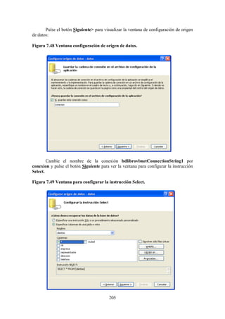 205
Pulse el botón Siguiente> para visualizar la ventana de configuración de origen
de datos:
Figura 7.48 Ventana configuración de origen de datos.
Cambie el nombre de la conexión bdlibrovbnetConnectionString1 por
conexion y pulse el botón Siguiente para ver la ventana para configurar la instrucción
Select.
Figura 7.49 Ventana para configurar la instrucción Select.
 