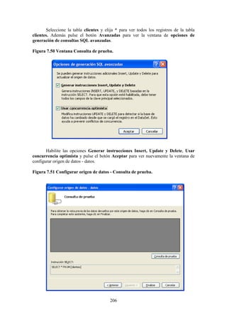 206
Seleccione la tabla clientes y elija * para ver todos los registros de la tabla
clientes. Además pulse el botón Avanzadas para ver la ventana de opciones de
generación de consultas SQL avanzadas.
Figura 7.50 Ventana Consulta de prueba.
Habilite las opciones Generar instrucciones Insert, Update y Delete, Usar
concurrencia optimista y pulse el botón Aceptar para ver nuevamente la ventana de
configurar origen de datos - datos.
Figura 7.51 Configurar origen de datos - Consulta de prueba.
 