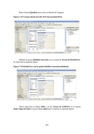 207
Pulse el botón Finalizar para volver al diseño de la página:
Figura 7.52 Ventana diseño del sitio Web InsertardatosWeb.
Habilite la opción Habilitar inserción en la ventana de Tareas de DetailsView.
Se observará la siguiente figura:
Figura 7.53 DetailsView con la opción Habilitar inserción habilitada.
Ahora seleccione el objeto tabla y en las Tareas de GridView en la opción
elegir origen de datos escoja el objeto datos para visualizar la siguiente figura:
 