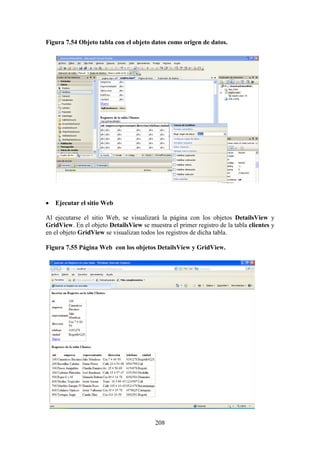208
Figura 7.54 Objeto tabla con el objeto datos como origen de datos.
 Ejecutar el sitio Web
Al ejecutarse el sitio Web, se visualizará la página con los objetos DetailsView y
GridView. En el objeto DetailsView se muestra el primer registro de la tabla clientes y
en el objeto GridView se visualizan todos los registros de dicha tabla.
Figura 7.55 Página Web con los objetos DetailsView y GridView.
 