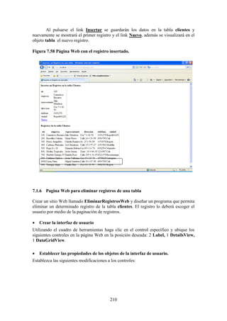 210
Al pulsarse el link Insertar se guardarán los datos en la tabla clientes y
nuevamente se mostrará el primer registro y el link Nuevo, además se visualizará en el
objeto tabla el nuevo registro.
Figura 7.58 Página Web con el registro insertado.
7.1.6 Pagina Web para eliminar registros de una tabla
Crear un sitio Web llamado EliminarRegistrosWeb y diseñar un programa que permita
eliminar un determinado registro de la tabla clientes. El registro lo deberá escoger el
usuario por medio de la paginación de registros.
 Crear la interfaz de usuario
Utilizando el cuadro de herramientas haga clic en el control específico y ubique los
siguientes controles en la página Web en la posición deseada: 2 Label, 1 DetailsView,
1 DataGridView.
 Establecer las propiedades de los objetos de la interfaz de usuario.
Establezca las siguientes modificaciones a los controles:
 