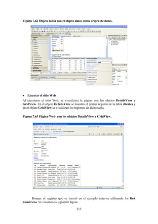 213
Figura 7.62 Objeto tabla con el objeto datos como origen de datos.
 Ejecutar el sitio Web
Al ejecutarse el sitio Web, se visualizará la página con los objetos DetailsView y
GridView. En el objeto DetailsView se muestra el primer registro de la tabla clientes y
en el objeto GridView se visualizan los registros de dicha tabla.
Figura 7.63 Página Web con los objetos DetailsView y GridView.
Busque el registro que se insertó en el ejemplo anterior utilizando los link
numéricos. Se visualiza la siguiente figura.
 