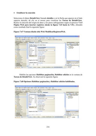 216
 Establecer la conexión
Seleccione el objeto DetailsView llamado detalles y en la flecha que aparece en el lado
superior derecho, dé clic en el mouse para visualizar las Tareas de DetailsView.
Realice la elección del origen de datos y los pasos subsiguientes según el ejercicio 7.1.5
Página Web para insertar registros (desde la figura 7.43 hasta la 7.51), obtendrá
como resultado final la siguiente figura:
Figura 7.67 Ventana diseño sitio Web ModificarRegistrosWeb.
Habilite las opciones Habilitar paginación, Habilitar edición en la ventana de
Tareas de DetailsView. Se observará la siguiente figura:
Figura 7.68 Opciones Habilitar paginación y Habilitar edición habilitadas.
 