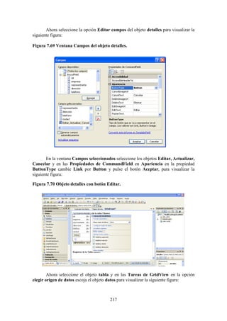 217
Ahora seleccione la opción Editar campos del objeto detalles para visualizar la
siguiente figura:
Figura 7.69 Ventana Campos del objeto detalles.
En la ventana Campos seleccionados seleccione los objetos Editar, Actualizar,
Cancelar y en las Propiedades de CommandField en Apariencia en la propiedad
ButtonType cambie Link por Button y pulse el botón Aceptar, para visualizar la
siguiente figura:
Figura 7.70 Objeto detalles con botón Editar.
Ahora seleccione el objeto tabla y en las Tareas de GridView en la opción
elegir origen de datos escoja el objeto datos para visualizar la siguiente figura:
 