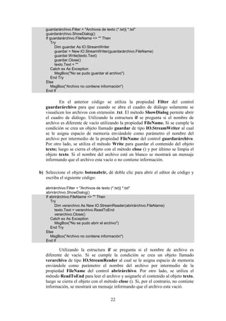 22
guardarárchivo.Filter = "Archivos de texto (*.txt)| *.txt"
guardarárchivo.ShowDialog()
If guardarárchivo.FileName <> "" Then
Try
Dim guardar As IO.StreamWriter
guardar = New IO.StreamWriter(guardarárchivo.FileName)
guardar.Write(texto.Text)
guardar.Close()
texto.Text = ""
Catch ex As Exception
MsgBox("No se pudo guardar el archivo")
End Try
Else
MsgBox("Archivo no contiene información")
End If
En el anterior código se utiliza la propiedad Filter del control
guardarárchivo para que cuando se abra el cuadro de diálogo solamente se
visualicen los archivos con extensión .txt. El método ShowDialog permite abrir
el cuadro de diálogo. Utilizando la estructura if se pregunta si el nombre de
archivo es diferente de vacío utilizando la propiedad FileName. Si se cumple la
condición se crea un objeto llamado guardar de tipo IO.StreamWriter al cual
se le asigna espacio de memoria enviándole como parámetro el nombre del
archivo por intermedio de la propiedad FileName del control guardarárchivo.
Por otro lado, se utiliza el método Write para guardar el contenido del objeto
texto; luego se cierra el objeto con el método close () y por último se limpia el
objeto texto. Si el nombre del archivo esté en blanco se mostrará un mensaje
informando que el archivo esta vacío o no contiene información.
b) Seleccione el objeto botonabrir, dé doble clic para abrir el editor de código y
escriba el siguiente código:
abrirárchivo.Filter = "Archivos de texto (*.txt)| *.txt"
abrirárchivo.ShowDialog()
If abrirárchivo.FileName <> "" Then
Try
Dim verarchivo As New IO.StreamReader(abrirárchivo.FileName)
texto.Text = verarchivo.ReadToEnd
verarchivo.Close()
Catch ex As Exception
MsgBox("No se pudo abrir el archivo")
End Try
Else
MsgBox("Archivo no contiene información")
End If
Utilizando la estructura if se pregunta si el nombre de archivo es
diferente de vacío. Si se cumple la condición se crea un objeto llamado
verarchivo de tipo IO.StreamReader al cual se le asigna espacio de memoria
enviándole como parámetro el nombre del archivo por intermedio de la
propiedad FileName del control abrirárchivo. Por otro lado, se utiliza el
método ReadToEnd para leer el archivo y asignarle el contenido al objeto texto,
luego se cierra el objeto con el método close (). Si, por el contrario, no contiene
información, se mostrará un mensaje informando que el archivo esta vació.
 
