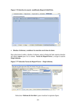 221
Figura 7.76 Interfaz de usuario modificada (ReporteTablaWeb).
 Diseñar el informe y establecer la conexión con la base de datos
Para seleccionar la tabla y diseñar el informe, pulse la flecha del lado superior derecho
del objeto reporte para ver la ventana Tareas de ReportViewer y escoger la opción
Elegir informe.
Figura 7.77 Selección Tareas de ReportViewer – Elegir informe.
Seleccione <Informe de Servidor>, para visualizar la siguiente figura:
 