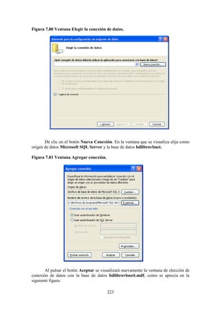 223
Figura 7.80 Ventana Elegir la conexión de datos.
Dé clic en el botón Nueva Conexión. En la ventana que se visualiza elija como
origen de datos Microsoft SQL Server y la base de datos bdlibrovbnet.
Figura 7.81 Ventana Agregar conexión.
Al pulsar el botón Aceptar se visualizará nuevamente la ventana de elección de
conexión de datos con la base de datos bdlibrovbnett.mdf, como se aprecia en la
siguiente figura:
 