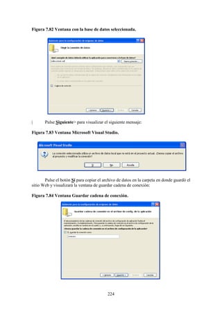 224
Figura 7.82 Ventana con la base de datos seleccionada.
| Pulse Siguiente> para visualizar el siguiente mensaje:
Figura 7.83 Ventana Microsoft Visual Studio.
Pulse el botón Sí para copiar el archivo de datos en la carpeta en donde guardó el
sitio Web y visualizará la ventana de guardar cadena de conexión:
Figura 7.84 Ventana Guardar cadena de conexión.
 