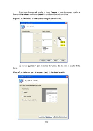 227
Seleccione el campo nit y pulse el boton Grupos, el resto de campos páselos a
la ventana Detalles con el botón Detalles>, se obtiene la siguiente figura:
Figura 7.89. Diseño de la tabla con los campos seleccionados.
Dé clic en Siguiente> para visualizar la ventana de elección de diseño de la
tabla.
Figura 7.90 Asistente para informes – elegir el diseño de la tabla.
 