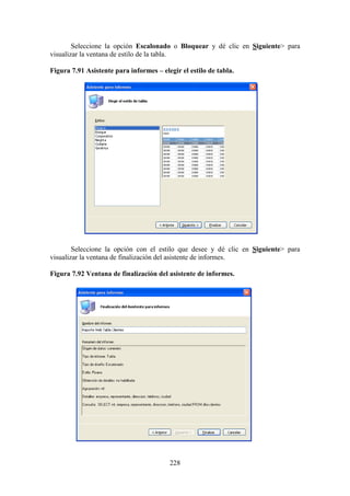 228
Seleccione la opción Escalonado o Bloquear y dé clic en Siguiente> para
visualizar la ventana de estilo de la tabla.
Figura 7.91 Asistente para informes – elegir el estilo de tabla.
Seleccione la opción con el estilo que desee y dé clic en Siguiente> para
visualizar la ventana de finalización del asistente de informes.
Figura 7.92 Ventana de finalización del asistente de informes.
 
