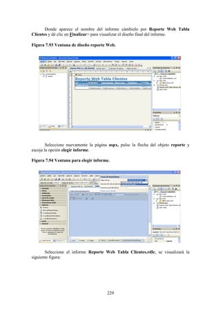 229
Donde aparece el nombre del informe cámbielo por Reporte Web Tabla
Clientes y dé clic en Finalizar> para visualizar el diseño final del informe.
Figura 7.93 Ventana de diseño reporte Web.
Seleccione nuevamente la página aspx, pulse la flecha del objeto reporte y
escoja la opción elegir informe.
Figura 7.94 Ventana para elegir informe.
Seleccione el informe Reporte Web Tabla Clientes.rdlc, se visualizará la
siguiente figura:
 