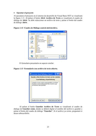 23
 Ejecutar el proyecto
Al ejecutarse el proyecto en el entorno de desarrollo de Visual Basic.NET se visualizará
la figura 1.11. Al pulsar el botón Abrir Archivo de Texto se visualizará el cuadro de
diálogo de Abrir. Se debe seleccionar un archivo de texto y pulsar el botón del cuadro
de diálogo Abrir.
Figura 1.12 Cuadro de Diálogo control abrirárchivo.
El formulario presentaría un aspecto similar:
Figura 1.13 Formulario con archivo de texto abierto.
Al pulsar el botón Guardar Archivo de Texto se visualizará el cuadro de
diálogo de Guardar como, donde se deberá digitar el nombre del archivo a guardar y
pulsar el botón del cuadro de diálogo “Guardar”. Si el archivo ya existe, preguntará si
desea sobrescribirlo.
 