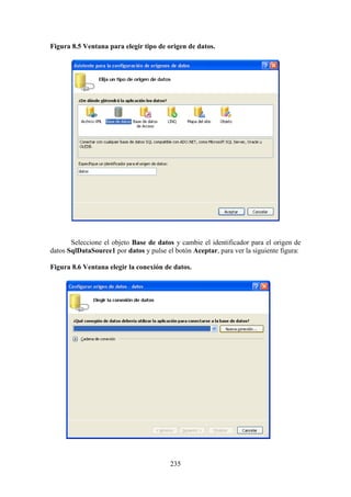 235
Figura 8.5 Ventana para elegir tipo de origen de datos.
Seleccione el objeto Base de datos y cambie el identificador para el origen de
datos SqlDataSource1 por datos y pulse el botón Aceptar, para ver la siguiente figura:
Figura 8.6 Ventana elegir la conexión de datos.
 
