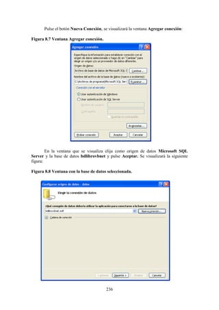 236
Pulse el botón Nueva Conexión, se visualizará la ventana Agregar conexión:
Figura 8.7 Ventana Agregar conexión.
En la ventana que se visualiza elija como origen de datos Microsoft SQL
Server y la base de datos bdlibrovbnet y pulse Aceptar. Se visualizará la siguiente
figura:
Figura 8.8 Ventana con la base de datos seleccionada.
 