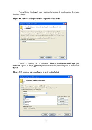 237
Pulse el botón Siguiente> para visualizar la ventana de configuración de origen
de datos – datos:
Figura 8.9 Ventana configuración de origen de datos - datos.
Cambie el nombre de la conexión bdlibrovbnetConnectionString1 por
conexion y pulse el botón Siguiente para ver la ventana para configurar la instrucción
Select.
Figura 8.10 Ventana para configurar la instrucción Select.
 