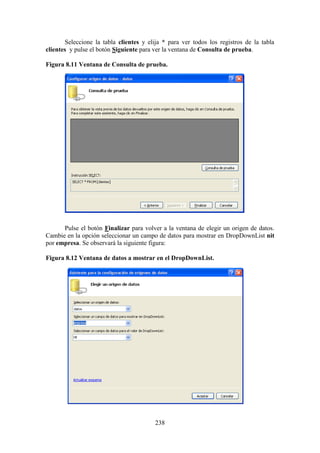 238
Seleccione la tabla clientes y elija * para ver todos los registros de la tabla
clientes y pulse el botón Siguiente para ver la ventana de Consulta de prueba.
Figura 8.11 Ventana de Consulta de prueba.
Pulse el botón Finalizar para volver a la ventana de elegir un origen de datos.
Cambie en la opción seleccionar un campo de datos para mostrar en DropDownList nit
por empresa. Se observará la siguiente figura:
Figura 8.12 Ventana de datos a mostrar en el DropDownList.
 