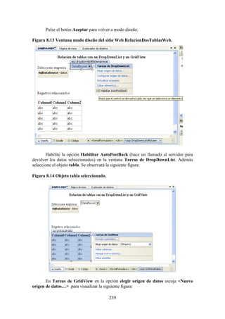 239
Pulse el botón Aceptar para volver a modo diseño.
Figura 8.13 Ventana modo diseño del sitio Web RelacionDosTablasWeb.
Habilite la opción Habilitar AutoPostBack (hace un llamado al servidor para
devolver los datos seleccionados) en la ventana Tareas de DropDownList. Además
seleccione el objeto tabla. Se observará la siguiente figura:
Figura 8.14 Objeto tabla seleccionado.
En Tareas de GridView en la opción elegir origen de datos escoja <Nuevo
origen de datos…> para visualizar la siguiente figura:
 