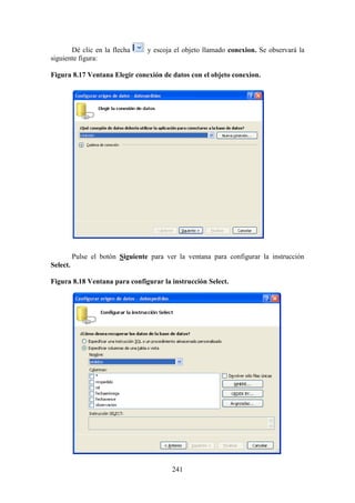 241
Dé clic en la flecha y escoja el objeto llamado conexion. Se observará la
siguiente figura:
Figura 8.17 Ventana Elegir conexión de datos con el objeto conexion.
Pulse el botón Siguiente para ver la ventana para configurar la instrucción
Select.
Figura 8.18 Ventana para configurar la instrucción Select.
 