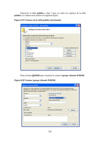 242
Seleccione la tabla pedidos y elija * para ver todos los registros de la tabla
pedidos. La ventana sería similar a la siguiente figura:
Figura 8.19 Ventana con la tabla pedidos seleccionada.
Pulse el botón WHERE para visualizar la ventana Agregar cláusula WHERE.
Figura 8.20 Ventana Agregar cláusula WHERE.
 
