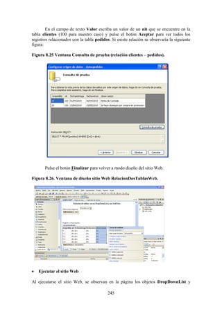 245
En el campo de texto Valor escriba un valor de un nit que se encuentre en la
tabla clientes (100 para nuestro caso) y pulse el botón Aceptar para ver todos los
registros relacionados con la tabla pedidos. Si existe relación se observaría la siguiente
figura:
Figura 8.25 Ventana Consulta de prueba (relación clientes – pedidos).
Pulse el botón Finalizar para volver a modo diseño del sitio Web.
Figura 8.26. Ventana de diseño sitio Web RelacionDosTablasWeb.
 Ejecutar el sitio Web
Al ejecutarse el sitio Web, se observan en la página los objetos DropDownList y
 