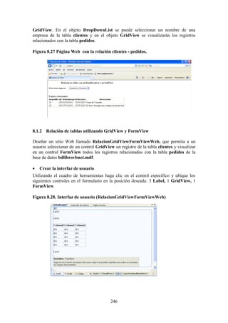 246
GridView. En el objeto DropDownList se puede seleccionar un nombre de una
empresa de la tabla clientes y en el objeto GridView se visualizarán los registros
relacionados con la tabla pedidos.
Figura 8.27 Página Web con la relación clientes - pedidos.
8.1.2 Relación de tablas utilizando GridView y FormView
Diseñar un sitio Web llamado RelacionGridViewFormViewWeb, que permita a un
usuario seleccionar de un control GridView un registro de la tabla clientes y visualizar
en un control FormView todos los registros relacionados con la tabla pedidos de la
base de datos bdlibrovbnet.mdf.
 Crear la interfaz de usuario
Utilizando el cuadro de herramientas haga clic en el control específico y ubique los
siguientes controles en el formulario en la posición deseada: 3 Label, 1 GridView, 1
FormView.
Figura 8.28. Interfaz de usuario (RelacionGridViewFormViewWeb)
 