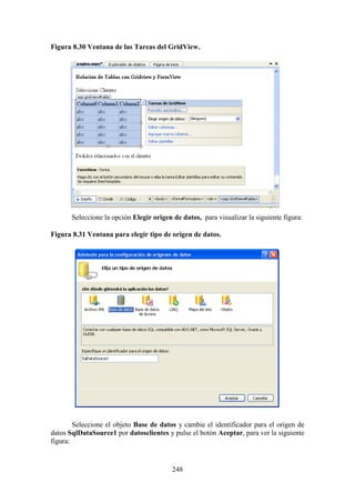 248
Figura 8.30 Ventana de las Tareas del GridView.
Seleccione la opción Elegir origen de datos, para visualizar la siguiente figura:
Figura 8.31 Ventana para elegir tipo de origen de datos.
Seleccione el objeto Base de datos y cambie el identificador para el origen de
datos SqlDataSource1 por datosclientes y pulse el botón Aceptar, para ver la siguiente
figura:
 